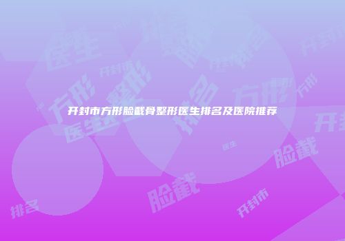开封市方形脸截骨整形医生排名及医院推荐