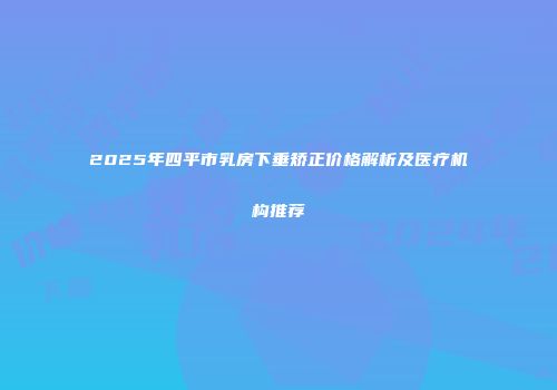 2025年四平市乳房下垂矫正价格解析及医疗机构推荐
