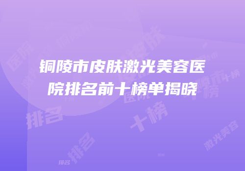 铜陵市皮肤激光美容医院排名前十榜单揭晓