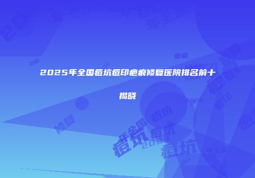2025年全国痘坑痘印疤痕修复医院排名前十揭晓