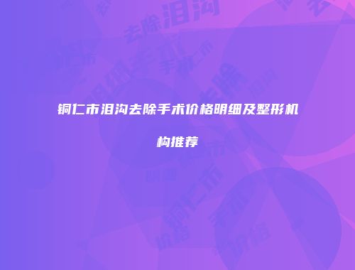 铜仁市泪沟去除手术价格明细及整形机构推荐