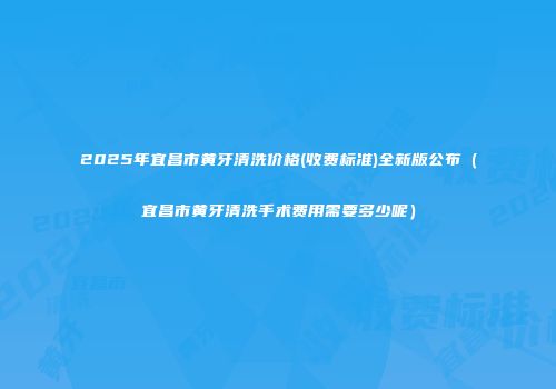2025年宜昌市黄牙清洗价格(收费标准)全新版公布（宜昌市黄牙清洗手术费用需要多少呢）