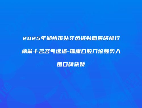 2025年郑州市贴牙齿瓷贴面医院排行榜前十名名气远扬-瑞康口腔门诊强势入围口碑获赞