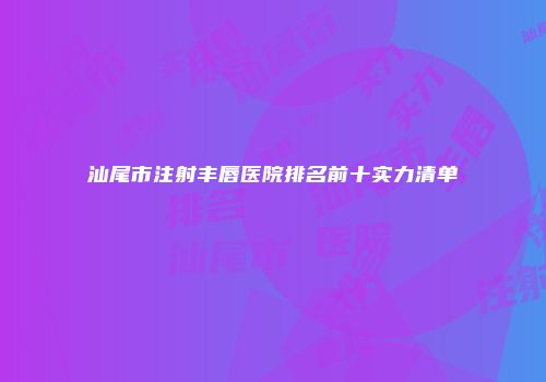 汕尾市注射丰唇医院排名前十实力清单