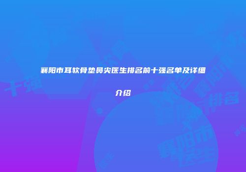 襄阳市耳软骨垫鼻尖医生排名前十强名单及详细介绍
