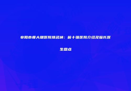 阜阳市瘦大腿医院排名榜：前十强医院介绍及擅长医生盘点