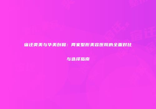 宿迁奕美与华美创和：两家整形美容医院的全面对比与选择指南