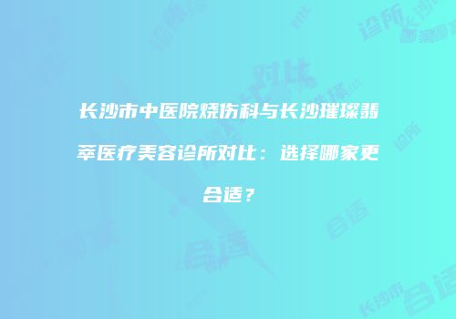 长沙市中医院烧伤科与长沙璀璨翡萃医疗美容诊所对比：选择哪家更合适？
