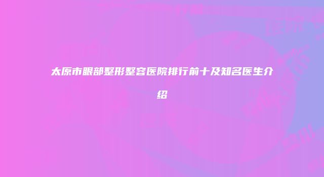 太原市眼部整形整容医院排行前十及知名医生介绍