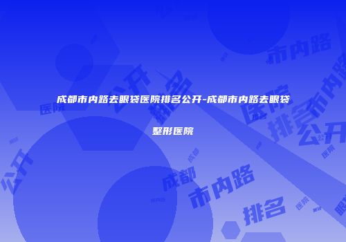 成都市内路去眼袋医院排名公开-成都市内路去眼袋整形医院