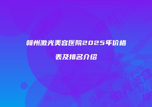 赣州激光美容医院2025年价格表及排名介绍
