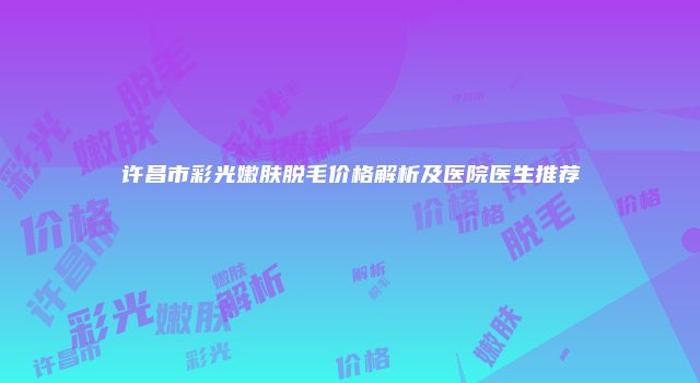 许昌市彩光嫩肤脱毛价格解析及医院医生推荐