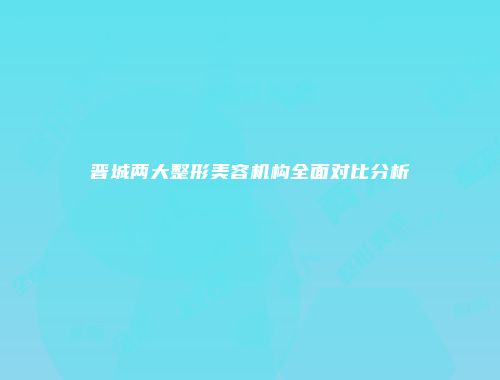 晋城两大整形美容机构全面对比分析