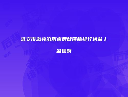 淮安市激光溶脂瘦后背医院排行榜前十名揭晓