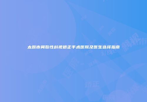 太原市间歇性斜视矫正手术医院及医生选择指南