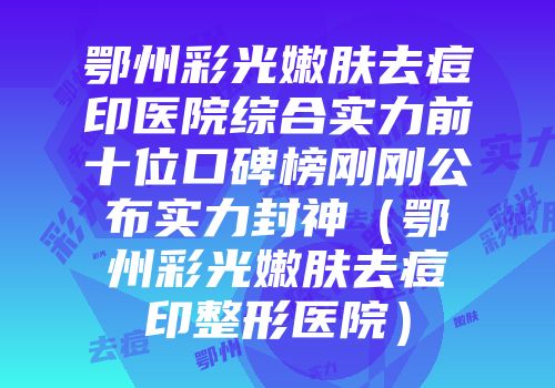 鄂州彩光嫩肤去痘印医院综合实力前十位口碑榜刚刚公布实力封神（鄂州彩光嫩肤去痘印整形医院）