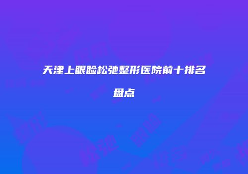 天津上眼睑松弛整形医院前十排名盘点