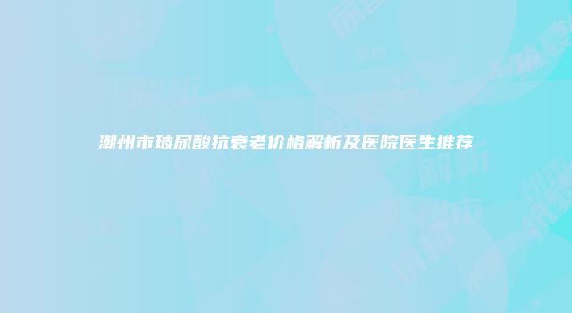 潮州市玻尿酸抗衰老价格解析及医院医生推荐