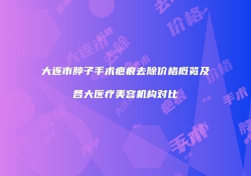 大连市脖子手术疤痕去除价格概览及各大医疗美容机构对比
