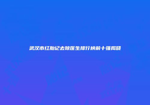 武汉市红胎记去除医生排行榜前十强揭晓