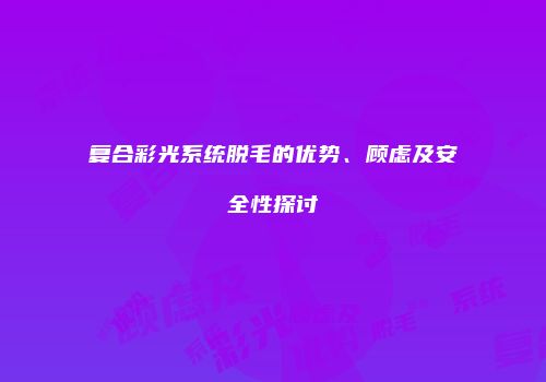 复合彩光系统脱毛的优势、顾虑及安全性探讨