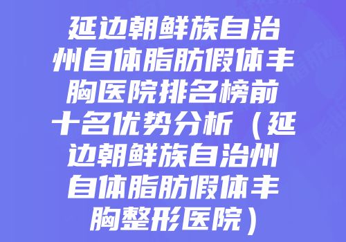 延边朝鲜族自治州自体脂肪假体丰胸医院排名榜前十名优势分析（延边朝鲜族自治州自体脂肪假体丰胸整形医院）