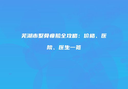 芜湖市整骨瘦脸全攻略：价格、医院、医生一览