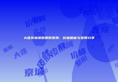 大连京城皮肤整形医院：价格解析与案例分享
