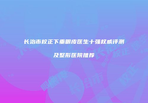 长治市校正下垂眼皮医生十强权威评测及整形医院推荐