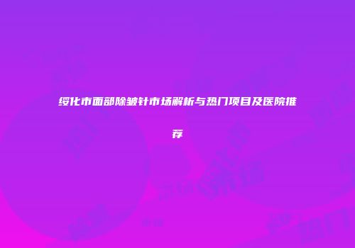 绥化市面部除皱针市场解析与热门项目及医院推荐