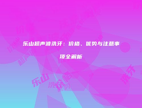 乐山超声波洗牙：价格、优势与注意事项全解析