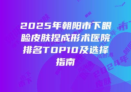 2025年朝阳市下眼睑皮肤捏成形术医院排名TOP10及选择指南