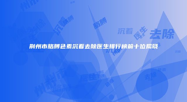 荆州市胳膊色素沉着去除医生排行榜前十位揭晓