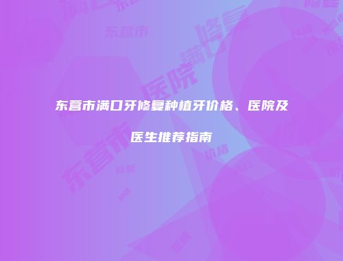 东营市满口牙修复种植牙价格、医院及医生推荐指南