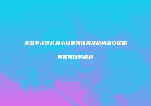 全国手术延长鼻小柱医院排名及杭州临安芘丽芙医院优势解析