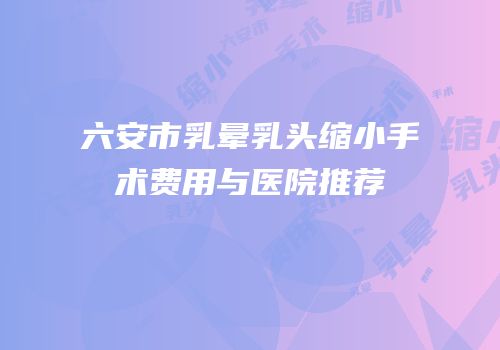六安市乳晕乳头缩小手术费用与医院推荐