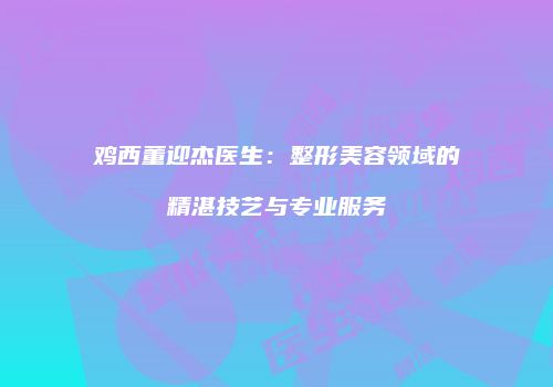 鸡西董迎杰医生：整形美容领域的精湛技艺与专业服务