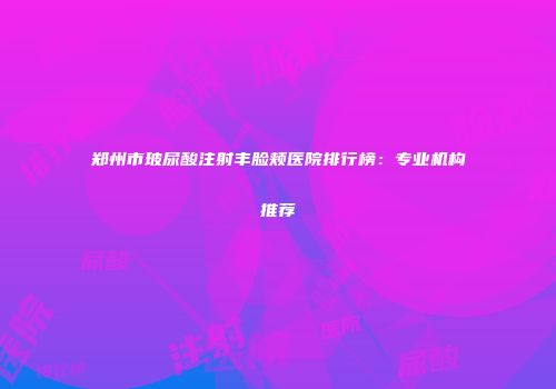 郑州市玻尿酸注射丰脸颊医院排行榜：专业机构推荐