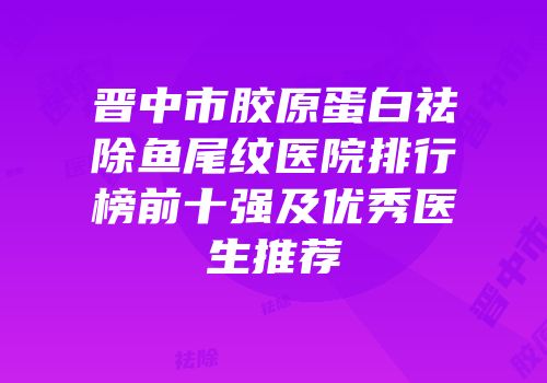 晋中市胶原蛋白祛除鱼尾纹医院排行榜前十强及优秀医生推荐