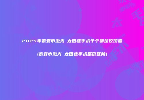 2025年泰安市激光袪太田痣手术个个都是佼佼者(泰安市激光袪太田痣手术整形医院)