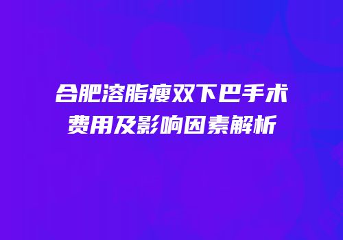 合肥溶脂瘦双下巴手术费用及影响因素解析