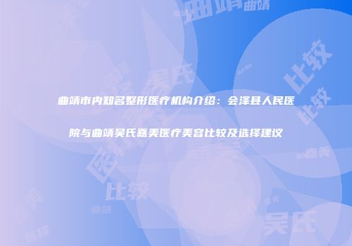 曲靖市内知名整形医疗机构介绍：会泽县人民医院与曲靖吴氏嘉美医疗美容比较及选择建议