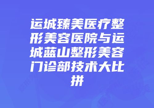 运城臻美医疗整形美容医院与运城蓝山整形美容门诊部技术大比拼