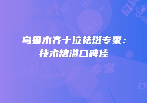 乌鲁木齐十位祛斑专家：技术精湛口碑佳