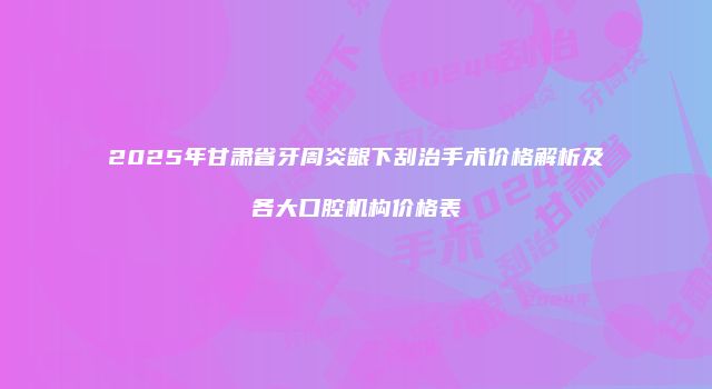2025年甘肃省牙周炎龈下刮治手术价格解析及各大口腔机构价格表