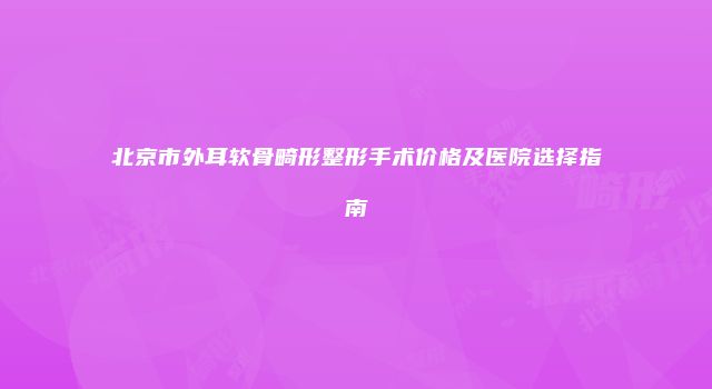 北京市外耳软骨畸形整形手术价格及医院选择指南