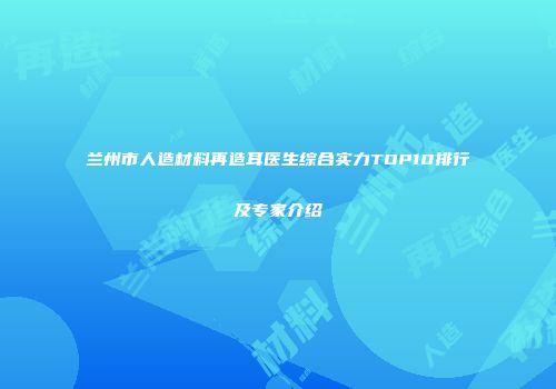 兰州市人造材料再造耳医生综合实力TOP10排行及专家介绍