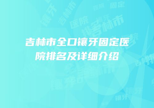 吉林市全口镶牙固定医院排名及详细介绍