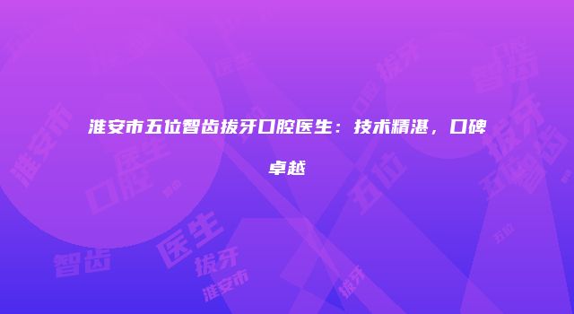 淮安市五位智齿拔牙口腔医生：技术精湛，口碑卓越