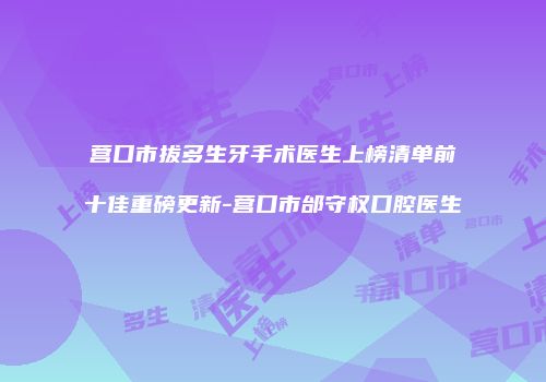 营口市拔多生牙手术医生上榜清单前十佳重磅更新-营口市邰守权口腔医生